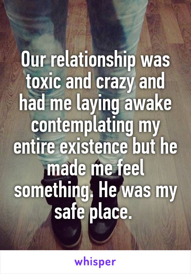 Our relationship was toxic and crazy and had me laying awake contemplating my entire existence but he made me feel something. He was my safe place. 