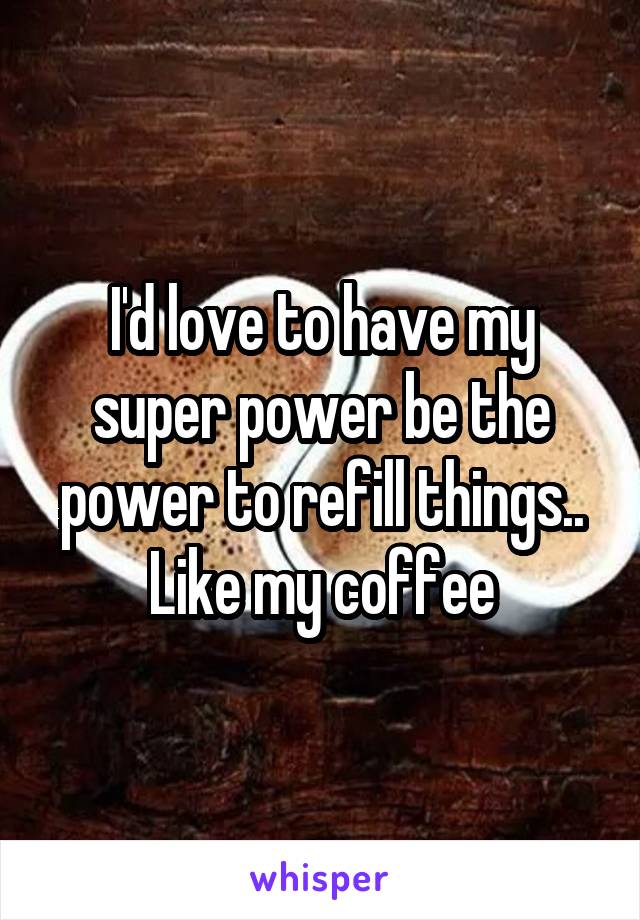 I'd love to have my super power be the power to refill things.. Like my coffee