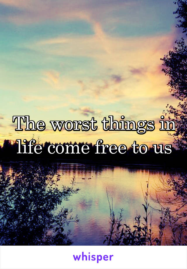 The worst things in life come free to us