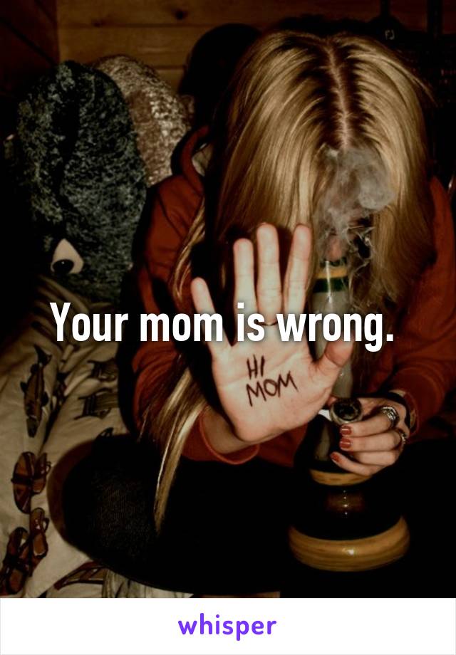 Your mom is wrong. 