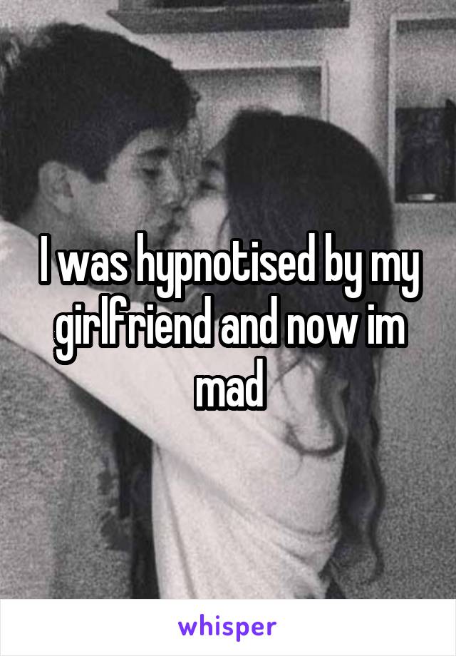 I was hypnotised by my girlfriend and now im mad