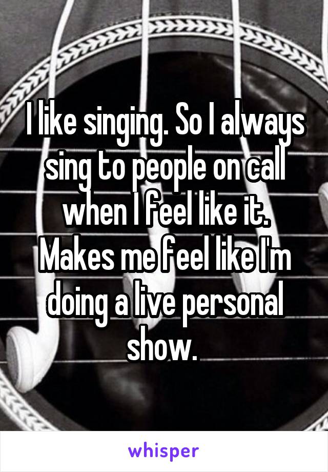 I like singing. So I always sing to people on call when I feel like it. Makes me feel like I'm doing a live personal show. 