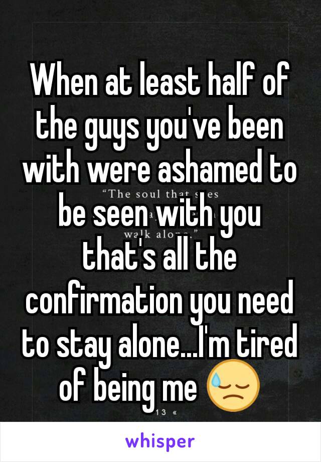 When at least half of the guys you've been with were ashamed to be seen with you that's all the confirmation you need to stay alone...I'm tired of being me 😓