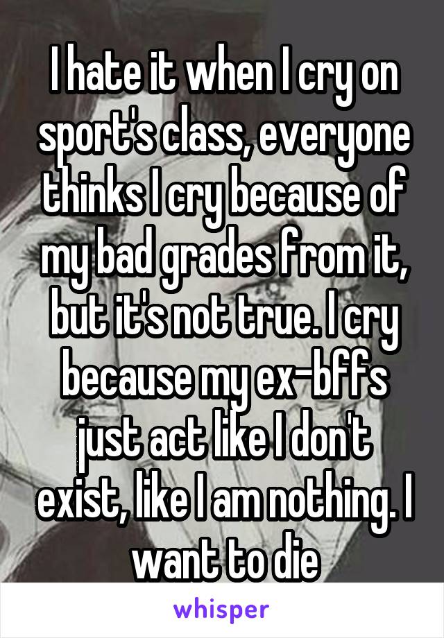 I hate it when I cry on sport's class, everyone thinks I cry because of my bad grades from it, but it's not true. I cry because my ex-bffs just act like I don't exist, like I am nothing. I want to die