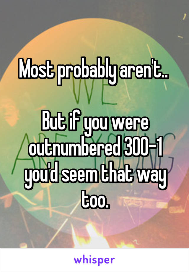 Most probably aren't.. 

But if you were outnumbered 300-1 you'd seem that way too.