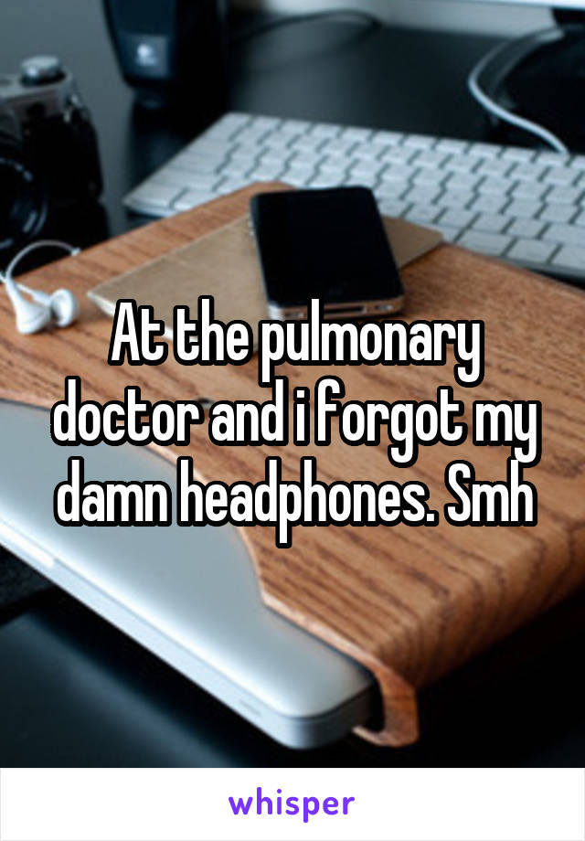 At the pulmonary doctor and i forgot my damn headphones. Smh