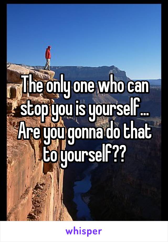 The only one who can stop you is yourself... Are you gonna do that to yourself??