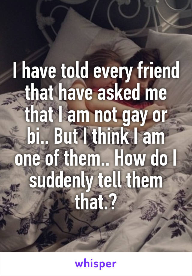 I have told every friend that have asked me that I am not gay or bi.. But I think I am one of them.. How do I suddenly tell them that.?