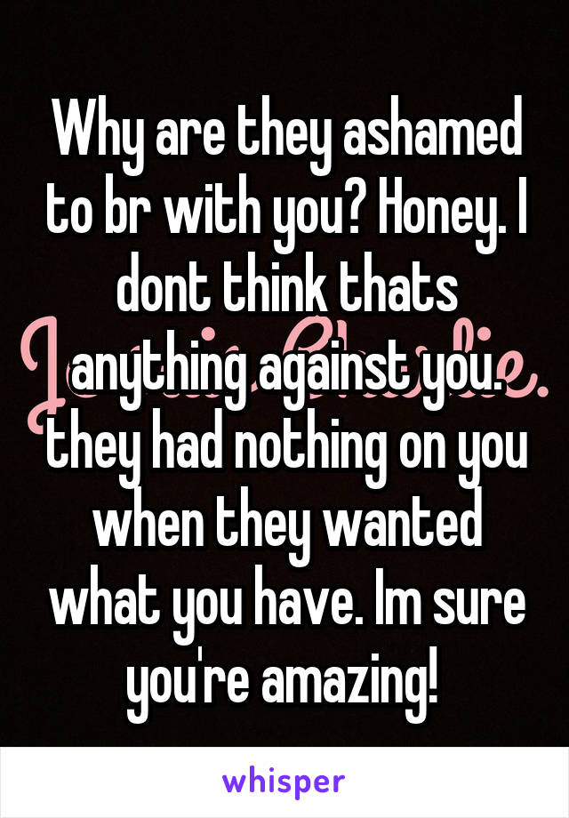 Why are they ashamed to br with you? Honey. I dont think thats anything against you. they had nothing on you when they wanted what you have. Im sure you're amazing! 