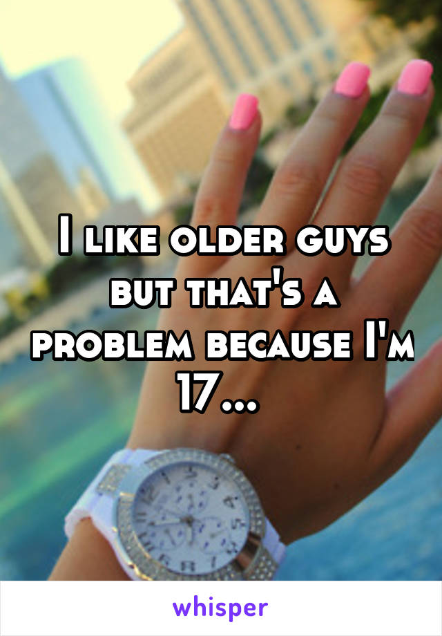 I like older guys but that's a problem because I'm 17... 