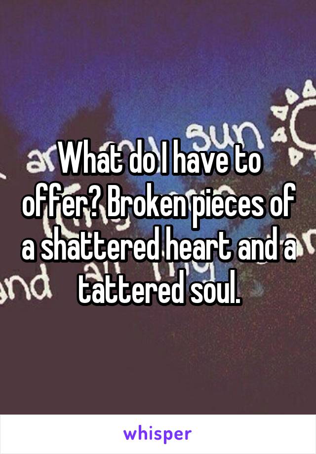 What do I have to offer? Broken pieces of a shattered heart and a tattered soul.