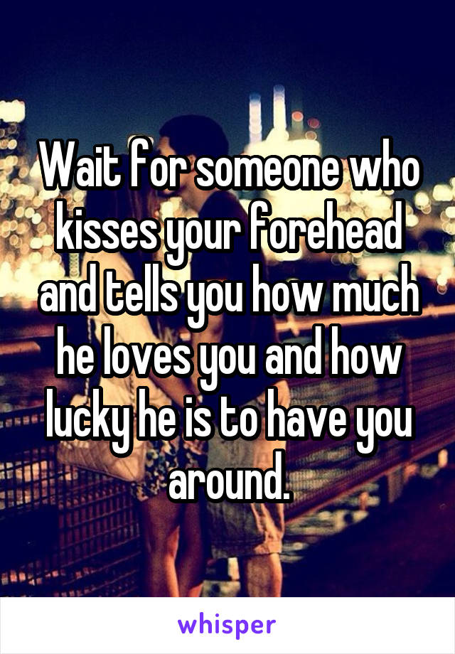 Wait for someone who kisses your forehead and tells you how much he loves you and how lucky he is to have you around.