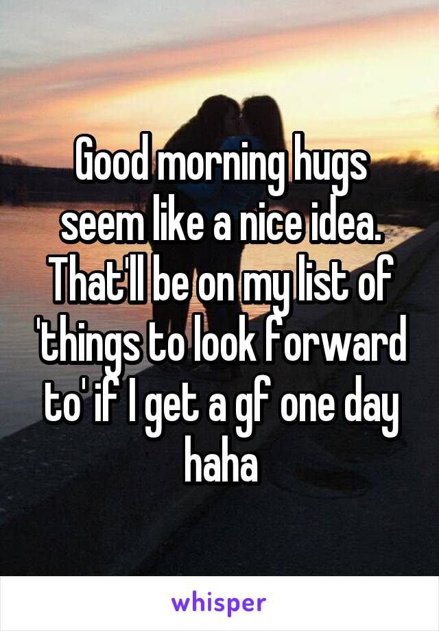 Good morning hugs seem like a nice idea. That'll be on my list of 'things to look forward to' if I get a gf one day haha