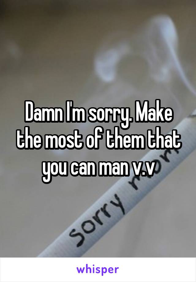 Damn I'm sorry. Make the most of them that you can man v.v