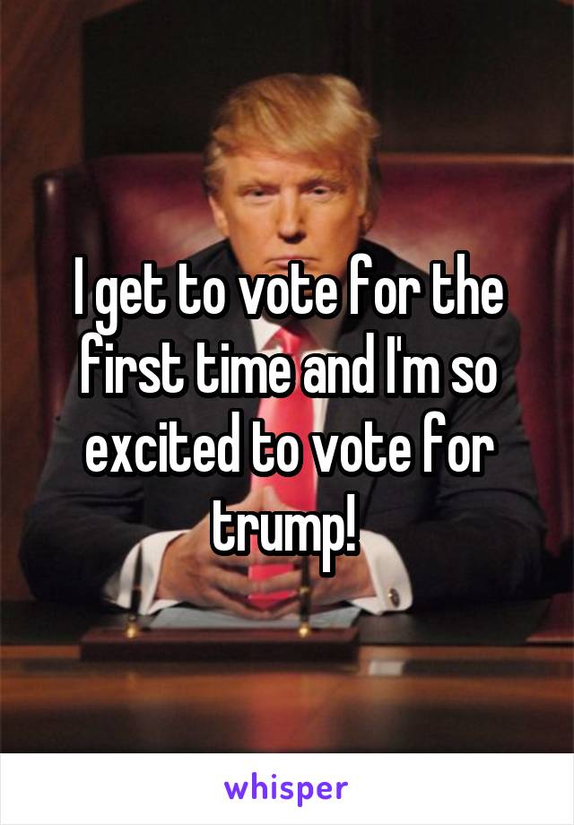 I get to vote for the first time and I'm so excited to vote for trump! 