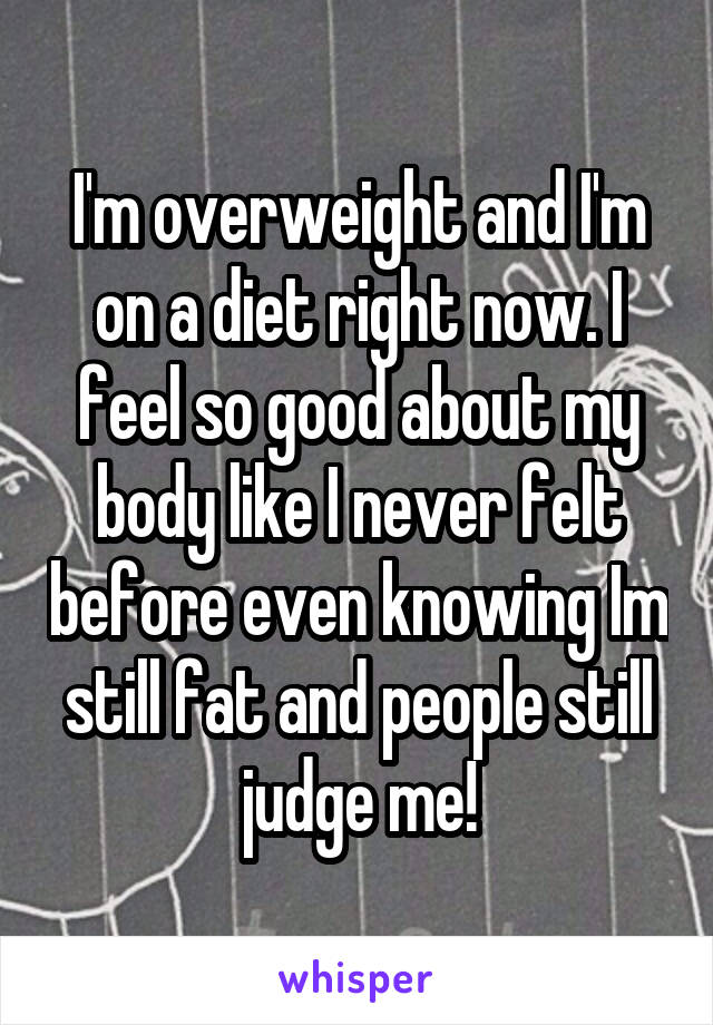 I'm overweight and I'm on a diet right now. I feel so good about my body like I never felt before even knowing Im still fat and people still judge me!