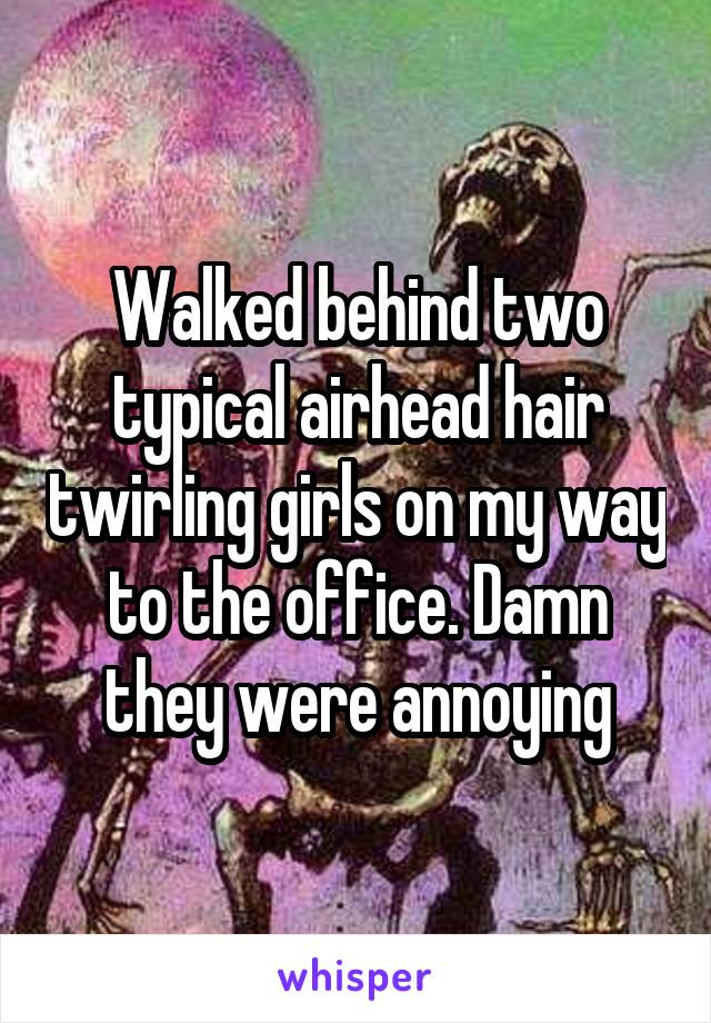 Walked behind two typical airhead hair twirling girls on my way to the office. Damn they were annoying