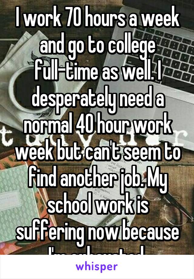 I work 70 hours a week and go to college full-time as well. I desperately need a normal 40 hour work week but can't seem to find another job. My school work is suffering now because I'm exhausted.