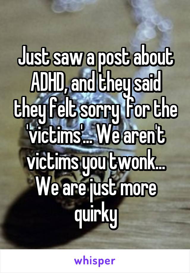 Just saw a post about ADHD, and they said they felt sorry  for the 'victims'... We aren't victims you twonk... We are just more quirky