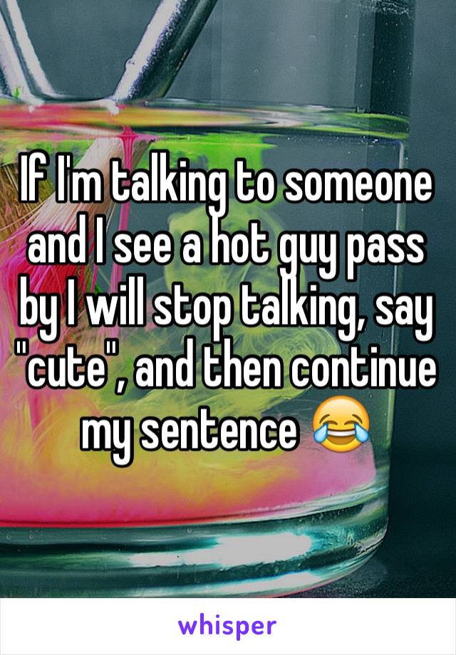 If I'm talking to someone and I see a hot guy pass by I will stop talking, say "cute", and then continue my sentence 😂