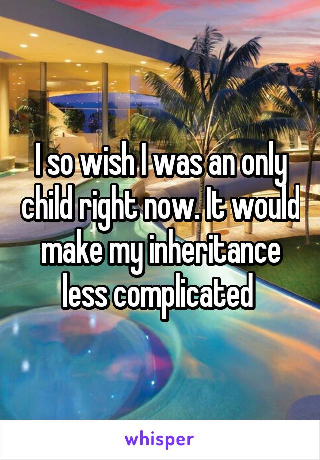 I so wish I was an only child right now. It would make my inheritance less complicated 