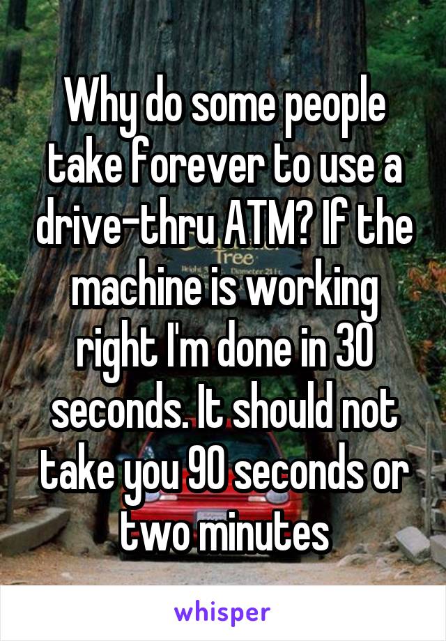 Why do some people take forever to use a drive-thru ATM? If the machine is working right I'm done in 30 seconds. It should not take you 90 seconds or two minutes