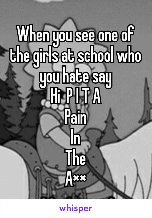 When you see one of the girls at school who you hate say
Hi  P I T A
Pain
In
The
A××
