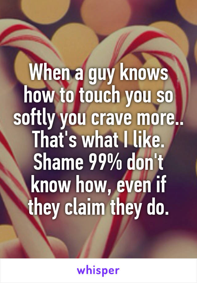 When a guy knows how to touch you so softly you crave more.. That's what I like.
Shame 99% don't know how, even if they claim they do.