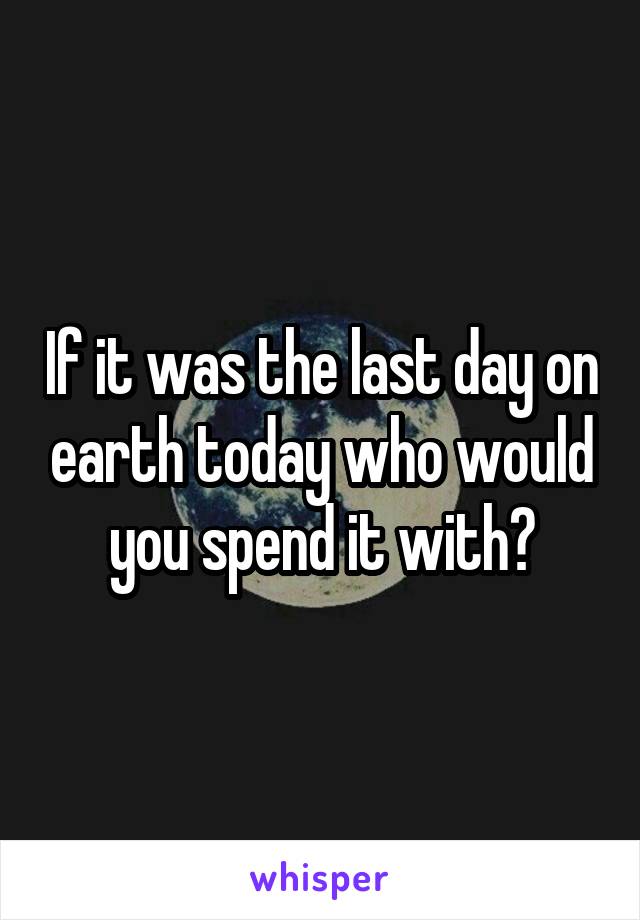 If it was the last day on earth today who would you spend it with?