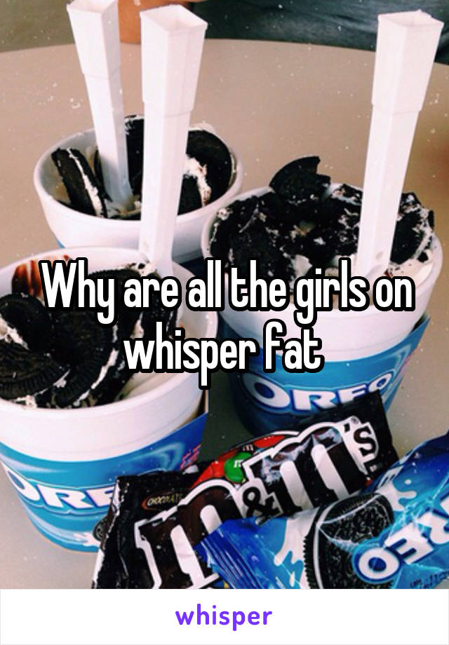 Why are all the girls on whisper fat 