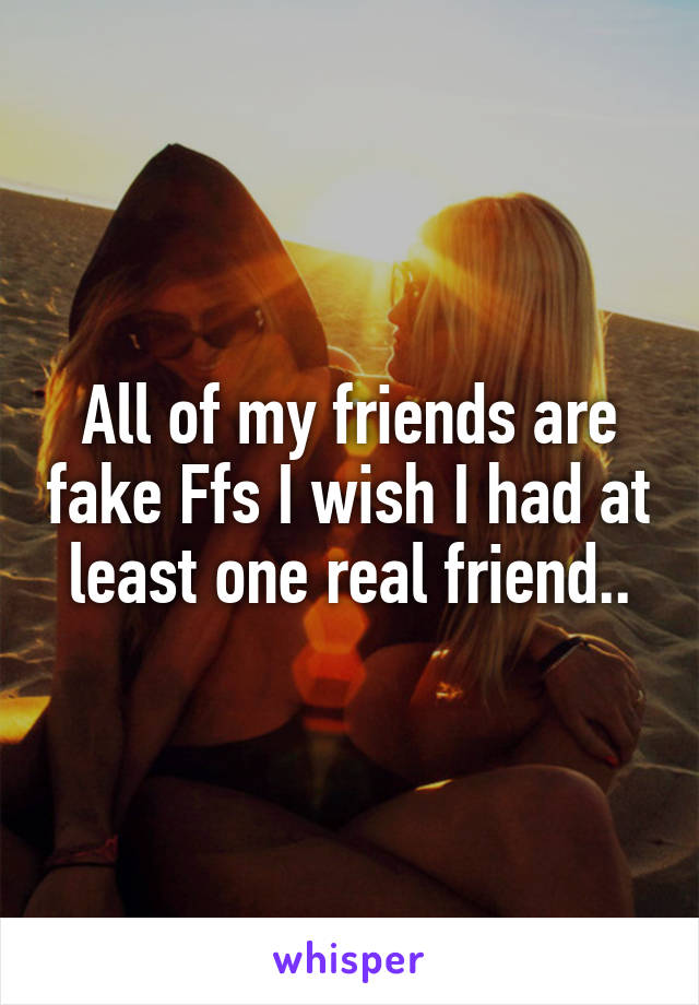 All of my friends are fake Ffs I wish I had at least one real friend..