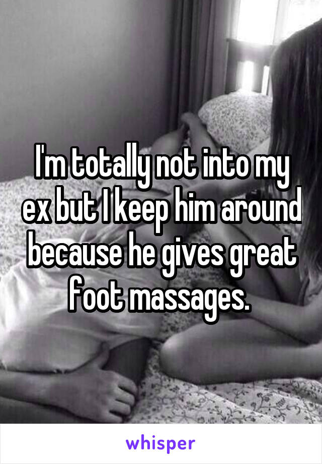 I'm totally not into my ex but I keep him around because he gives great foot massages. 