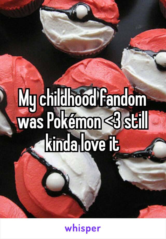 My childhood fandom was Pokémon <3 still kinda love it