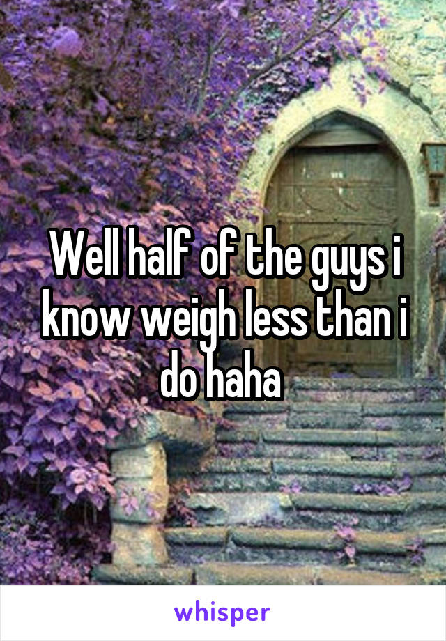 Well half of the guys i know weigh less than i do haha 