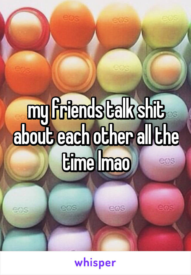 my friends talk shit about each other all the time lmao