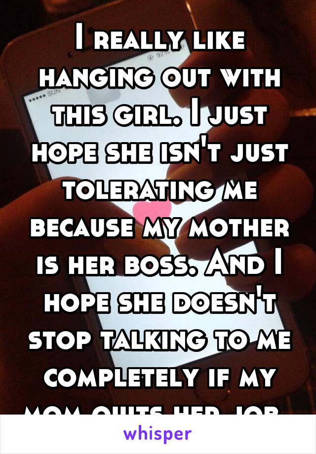 I really like hanging out with this girl. I just hope she isn't just tolerating me because my mother is her boss. And I hope she doesn't stop talking to me completely if my mom quits her job. 