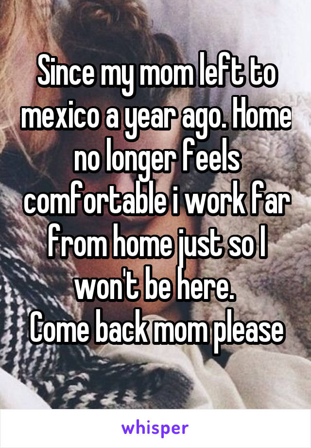 Since my mom left to mexico a year ago. Home no longer feels comfortable i work far from home just so I won't be here. 
Come back mom please 