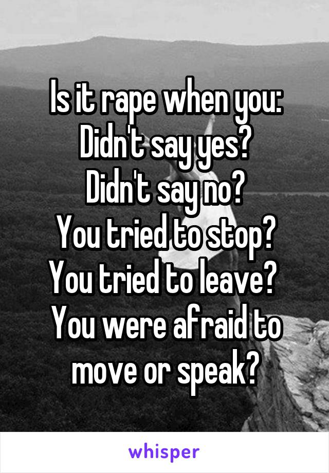 Is it rape when you:
Didn't say yes?
Didn't say no?
You tried to stop?
You tried to leave? 
You were afraid to move or speak?