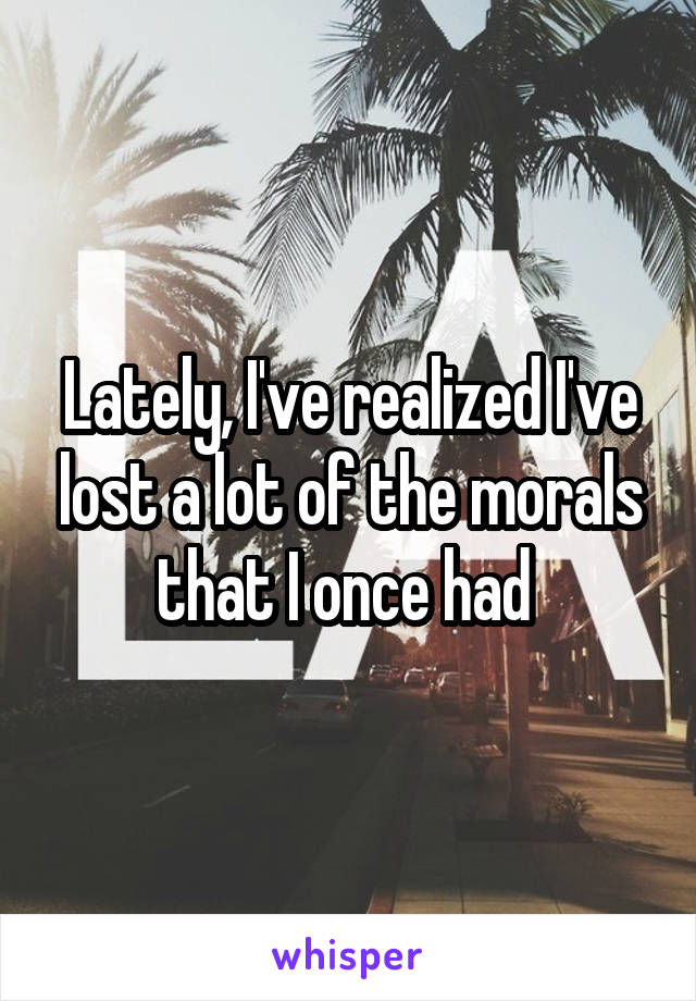 Lately, I've realized I've lost a lot of the morals that I once had 