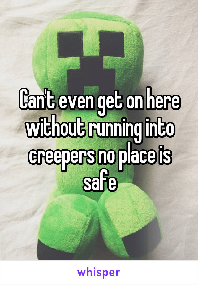 Can't even get on here without running into creepers no place is safe