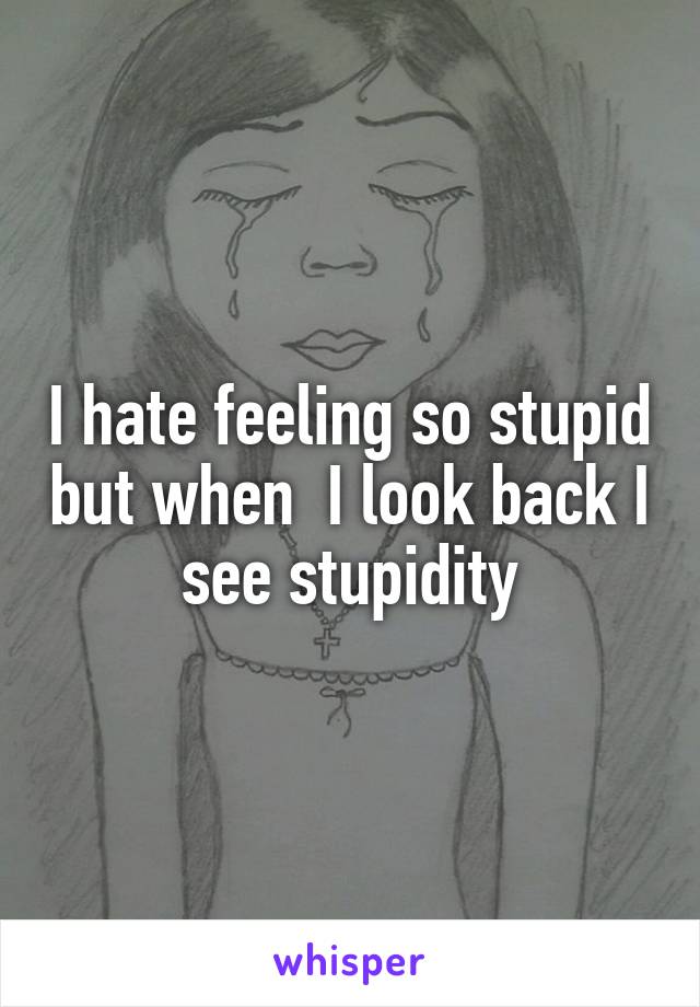 I hate feeling so stupid but when  I look back I see stupidity