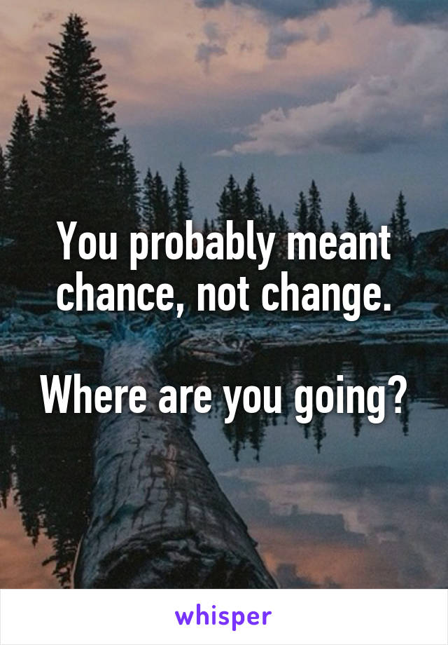 You probably meant chance, not change.

Where are you going?