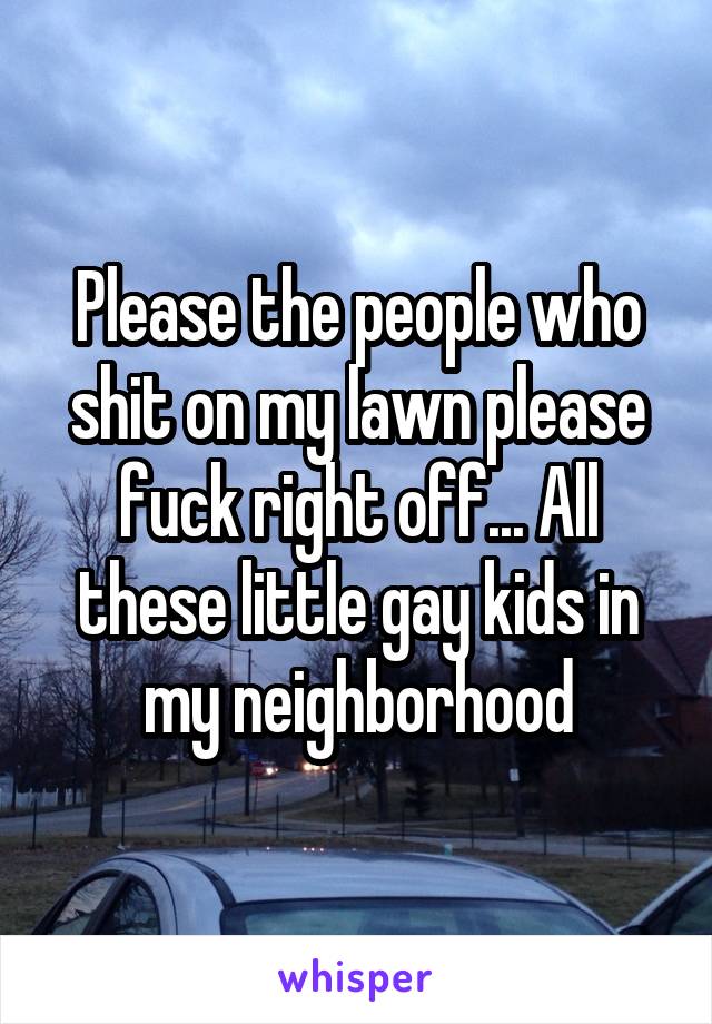 Please the people who shit on my lawn please fuck right off... All these little gay kids in my neighborhood