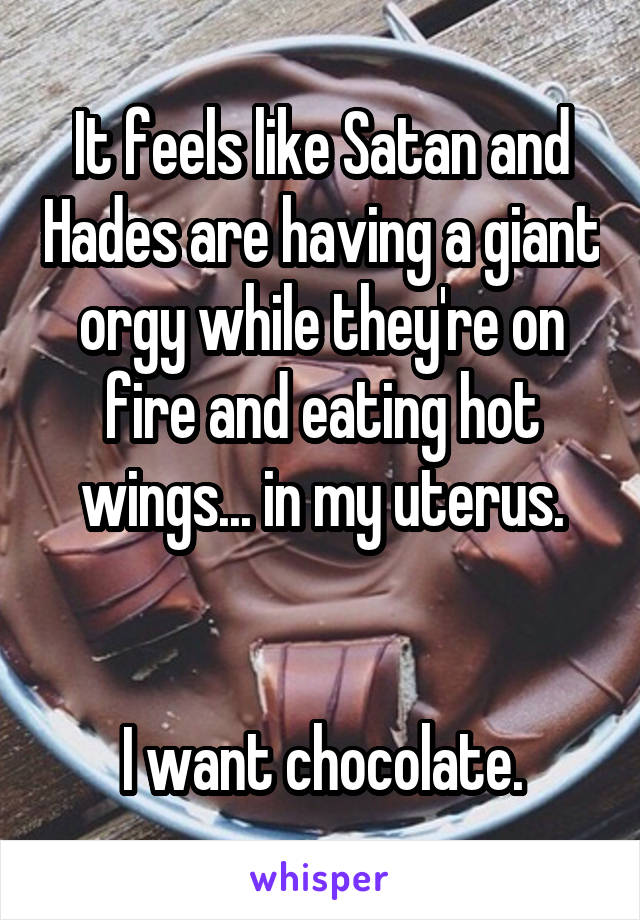 It feels like Satan and Hades are having a giant orgy while they're on fire and eating hot wings... in my uterus.


I want chocolate.