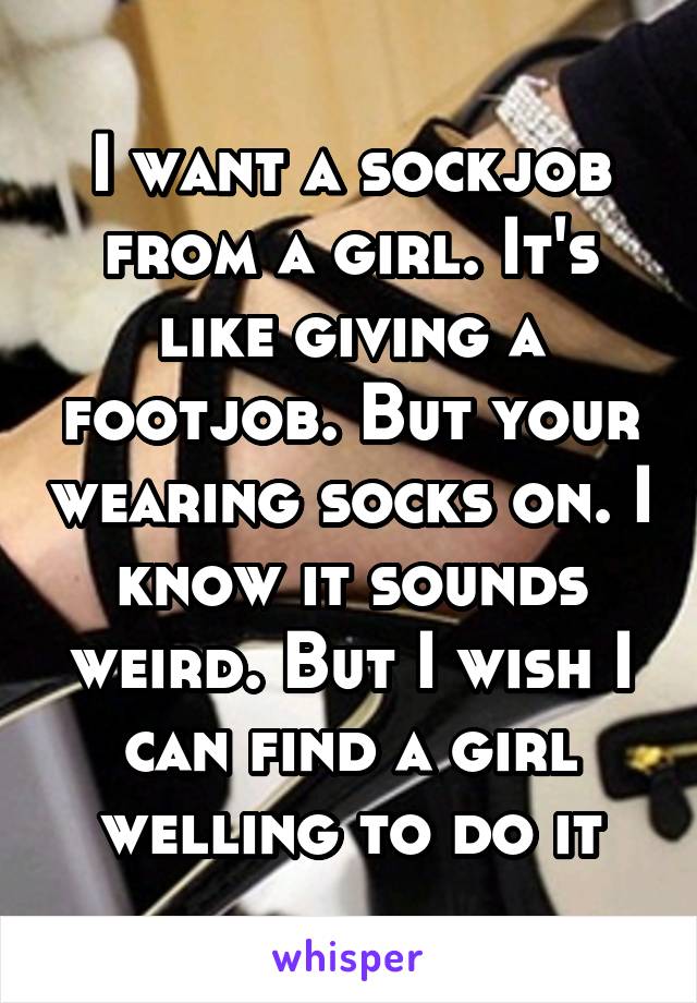 I want a sockjob from a girl. It's like giving a footjob. But your wearing socks on. I know it sounds weird. But I wish I can find a girl welling to do it