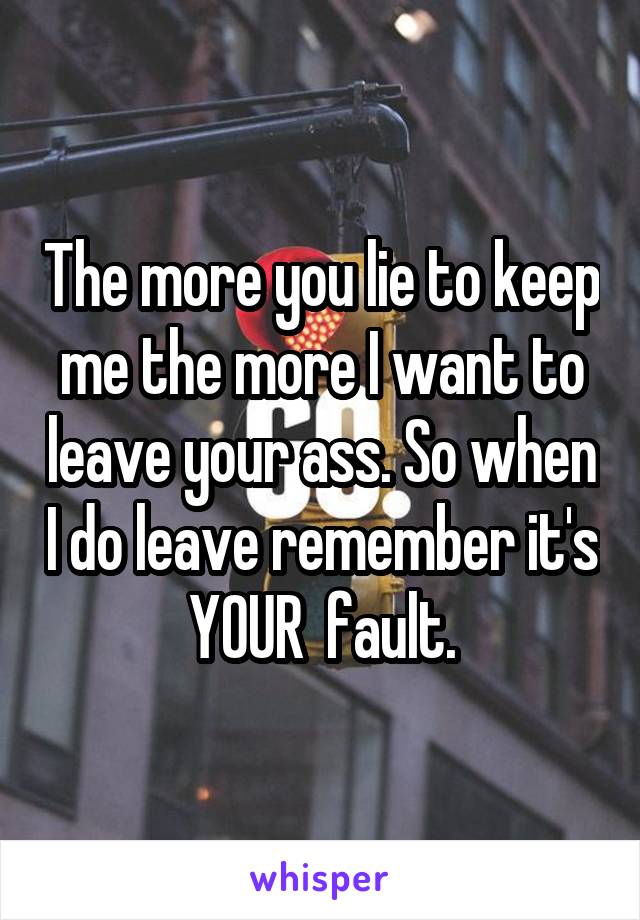 The more you lie to keep me the more I want to leave your ass. So when I do leave remember it's YOUR  fault.