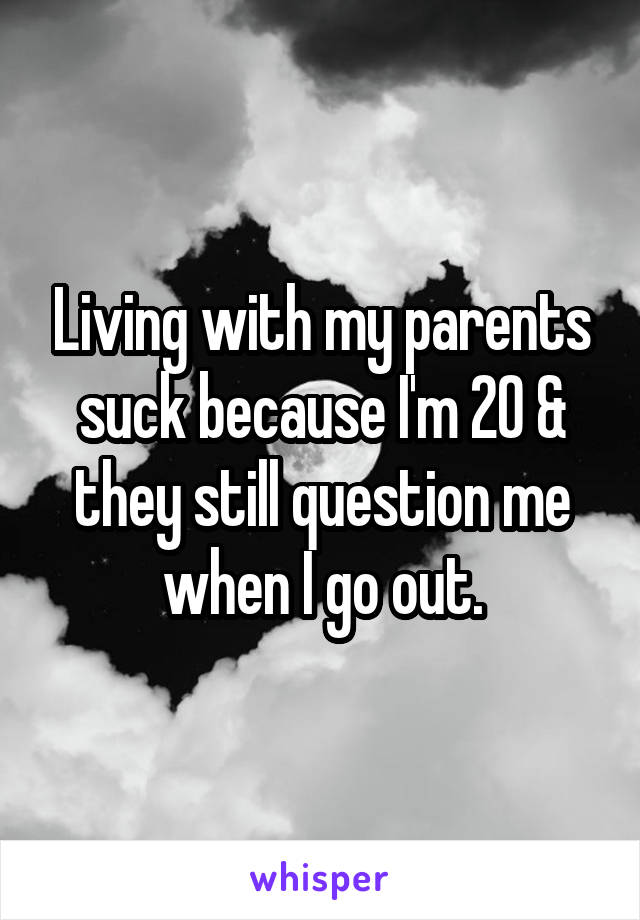 Living with my parents suck because I'm 20 & they still question me when I go out.