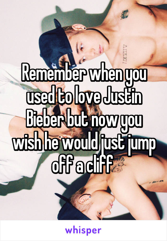 Remember when you used to love Justin Bieber but now you wish he would just jump off a cliff 