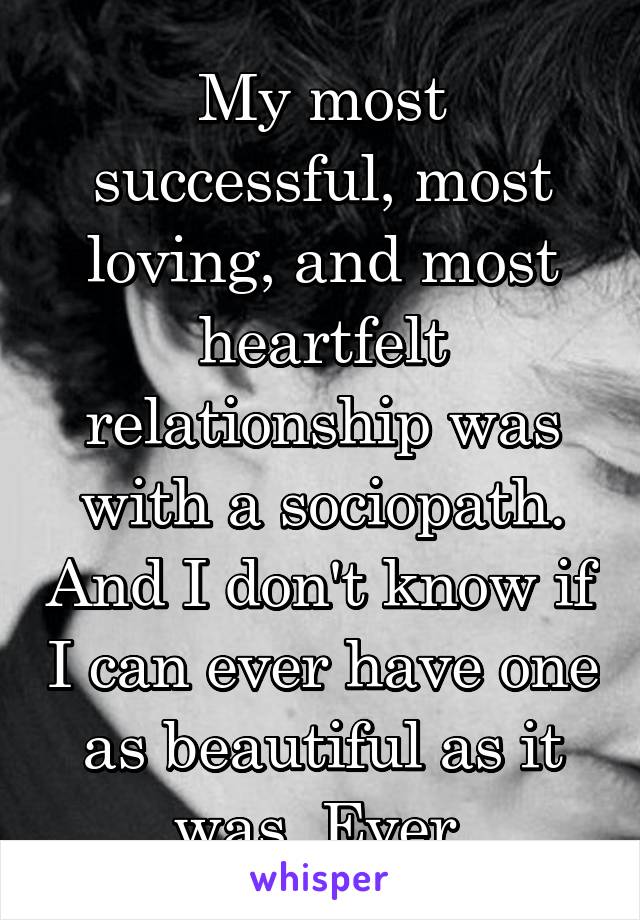 My most successful, most loving, and most heartfelt relationship was with a sociopath. And I don't know if I can ever have one as beautiful as it was. Ever.