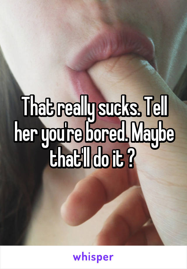 That really sucks. Tell her you're bored. Maybe that'll do it ? 